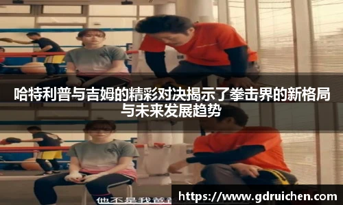 哈特利普与吉姆的精彩对决揭示了拳击界的新格局与未来发展趋势